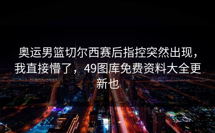 奥运男篮切尔西赛后指控突然出现，我直接懵了，49图库免费资料大全更新也