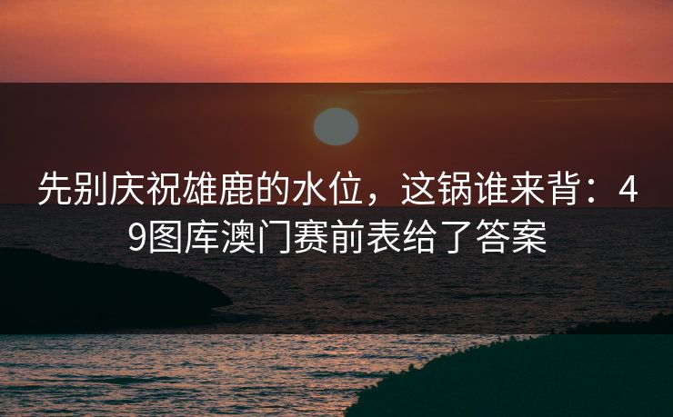 先别庆祝雄鹿的水位，这锅谁来背：49图库澳门赛前表给了答案