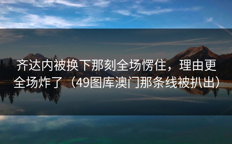 齐达内被换下那刻全场愣住，理由更全场炸了（49图库澳门那条线被扒出）