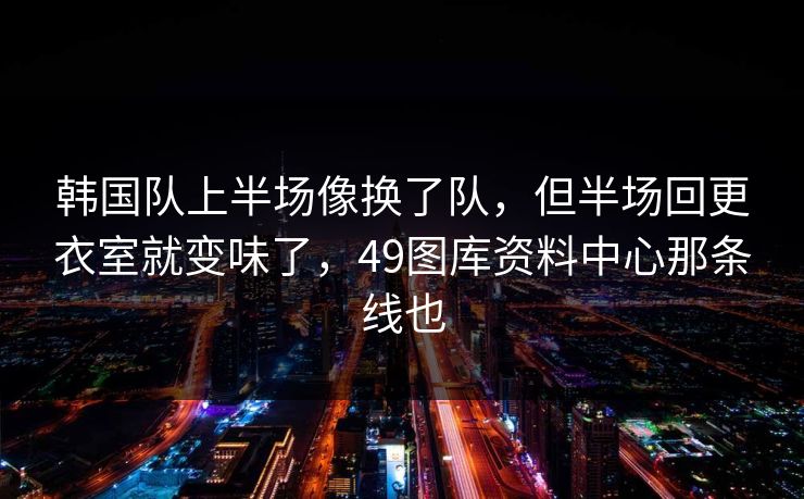 韩国队上半场像换了队，但半场回更衣室就变味了，49图库资料中心那条线也