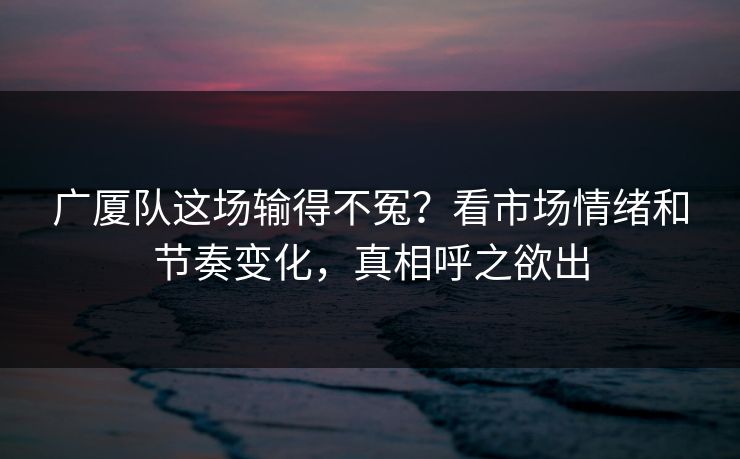 广厦队这场输得不冤？看市场情绪和节奏变化，真相呼之欲出