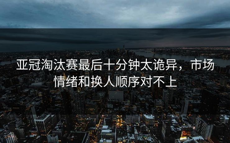 亚冠淘汰赛最后十分钟太诡异，市场情绪和换人顺序对不上