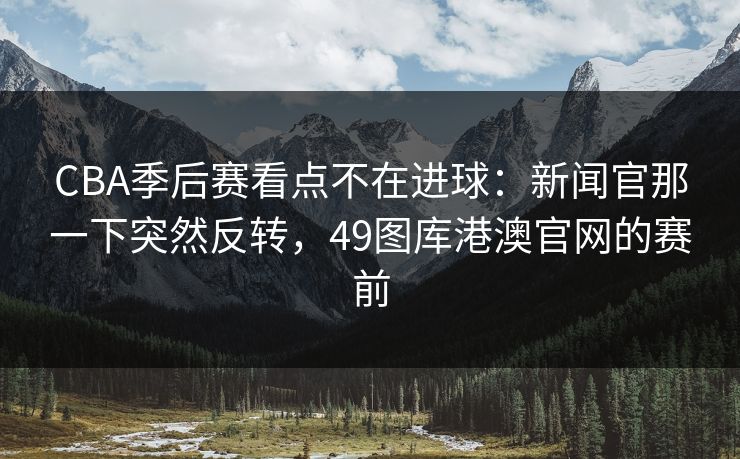 CBA季后赛看点不在进球：新闻官那一下突然反转，49图库港澳官网的赛前
