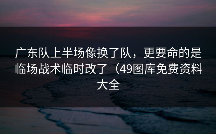 广东队上半场像换了队，更要命的是临场战术临时改了（49图库免费资料大全