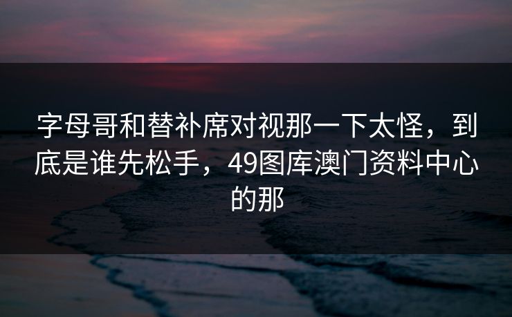 字母哥和替补席对视那一下太怪，到底是谁先松手，49图库澳门资料中心的那