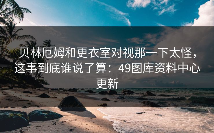 贝林厄姆和更衣室对视那一下太怪，这事到底谁说了算：49图库资料中心更新