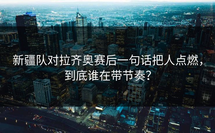 新疆队对拉齐奥赛后一句话把人点燃，到底谁在带节奏？