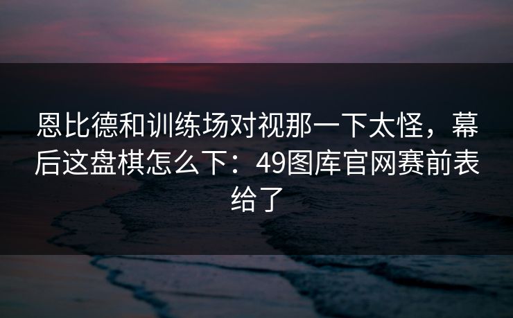 恩比德和训练场对视那一下太怪，幕后这盘棋怎么下：49图库官网赛前表给了