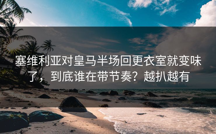 塞维利亚对皇马半场回更衣室就变味了，到底谁在带节奏？越扒越有