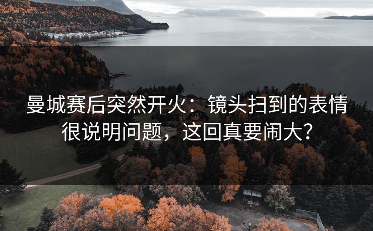 曼城赛后突然开火：镜头扫到的表情很说明问题，这回真要闹大？