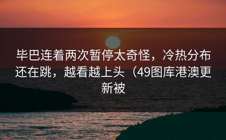 毕巴连着两次暂停太奇怪，冷热分布还在跳，越看越上头（49图库港澳更新被