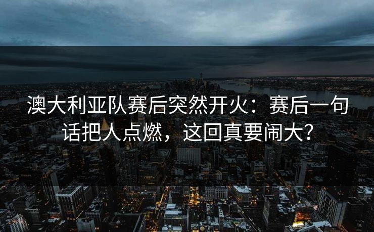 澳大利亚队赛后突然开火：赛后一句话把人点燃，这回真要闹大？