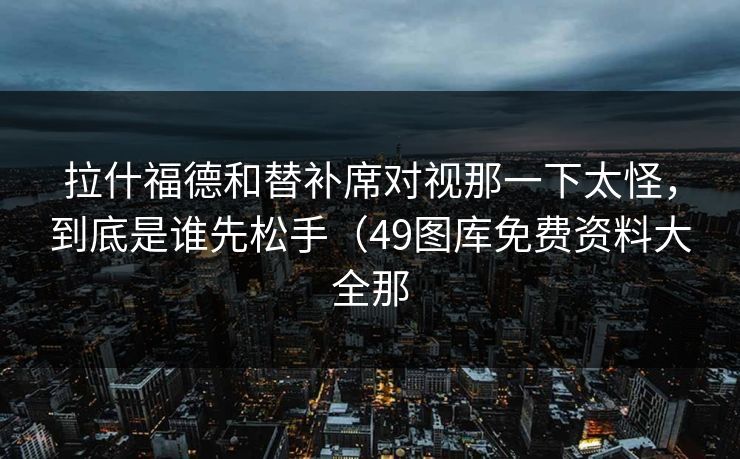 拉什福德和替补席对视那一下太怪，到底是谁先松手（49图库免费资料大全那