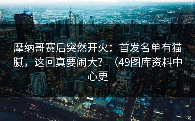 摩纳哥赛后突然开火：首发名单有猫腻，这回真要闹大？（49图库资料中心更