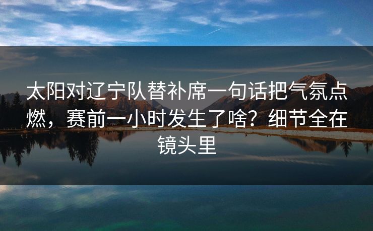 太阳对辽宁队替补席一句话把气氛点燃，赛前一小时发生了啥？细节全在镜头里