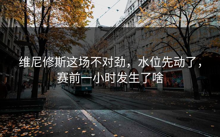 维尼修斯这场不对劲，水位先动了，赛前一小时发生了啥