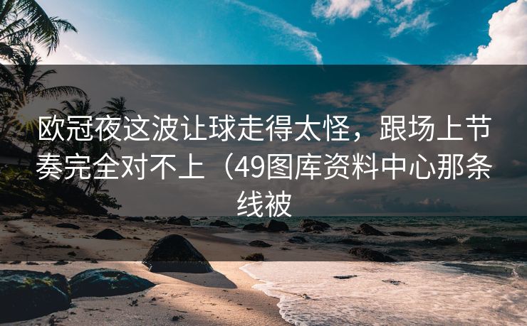 欧冠夜这波让球走得太怪，跟场上节奏完全对不上（49图库资料中心那条线被