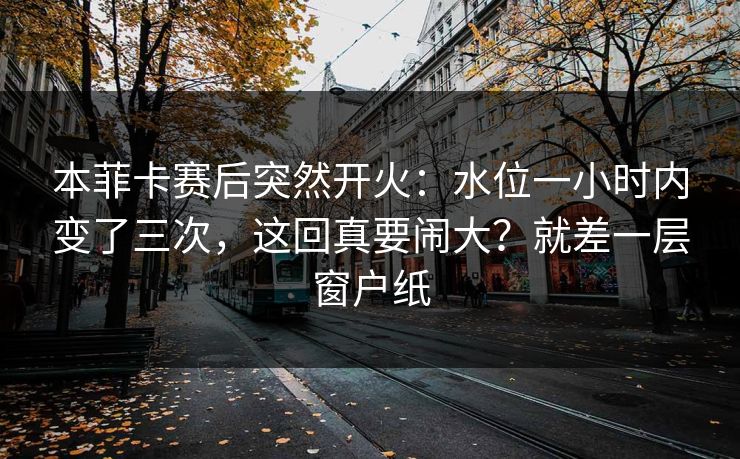 本菲卡赛后突然开火：水位一小时内变了三次，这回真要闹大？就差一层窗户纸