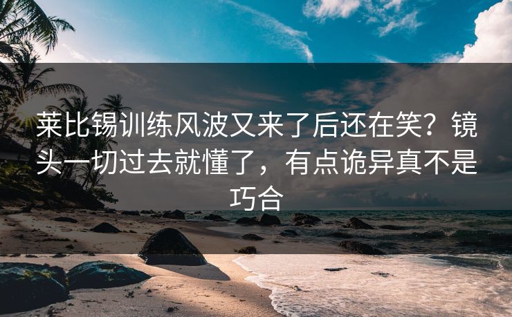 莱比锡训练风波又来了后还在笑？镜头一切过去就懂了，有点诡异真不是巧合