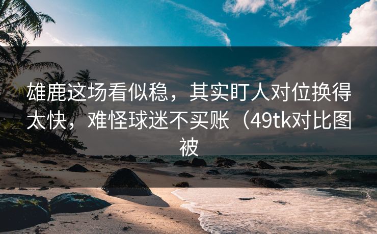 雄鹿这场看似稳，其实盯人对位换得太快，难怪球迷不买账（49tk对比图被