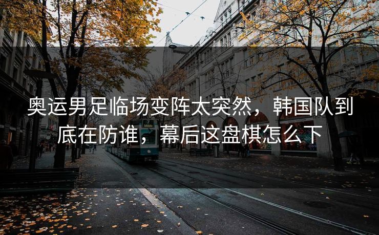 奥运男足临场变阵太突然，韩国队到底在防谁，幕后这盘棋怎么下
