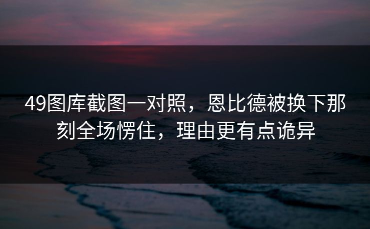 49图库截图一对照，恩比德被换下那刻全场愣住，理由更有点诡异