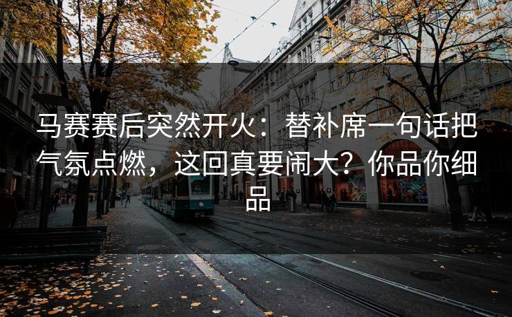 马赛赛后突然开火：替补席一句话把气氛点燃，这回真要闹大？你品你细品