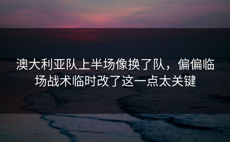 澳大利亚队上半场像换了队，偏偏临场战术临时改了这一点太关键