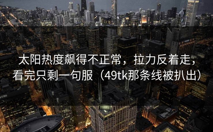 太阳热度飙得不正常，拉力反着走，看完只剩一句服（49tk那条线被扒出）