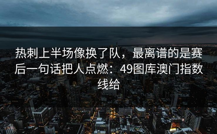 热刺上半场像换了队，最离谱的是赛后一句话把人点燃：49图库澳门指数线给