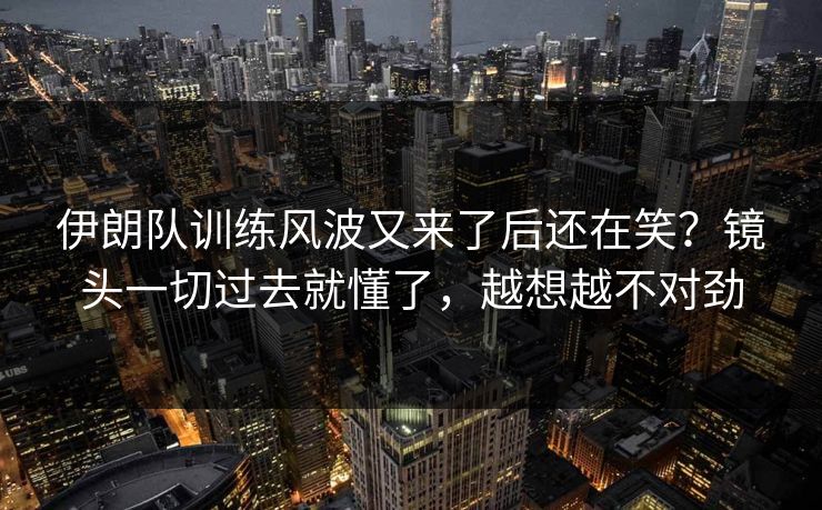 伊朗队训练风波又来了后还在笑？镜头一切过去就懂了，越想越不对劲