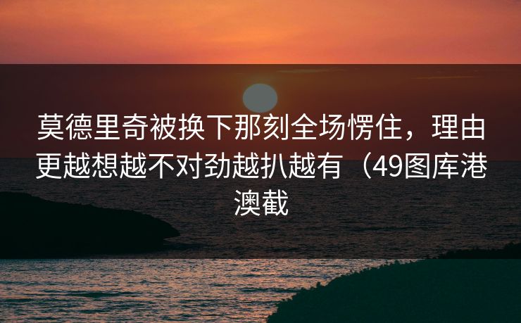 莫德里奇被换下那刻全场愣住，理由更越想越不对劲越扒越有（49图库港澳截