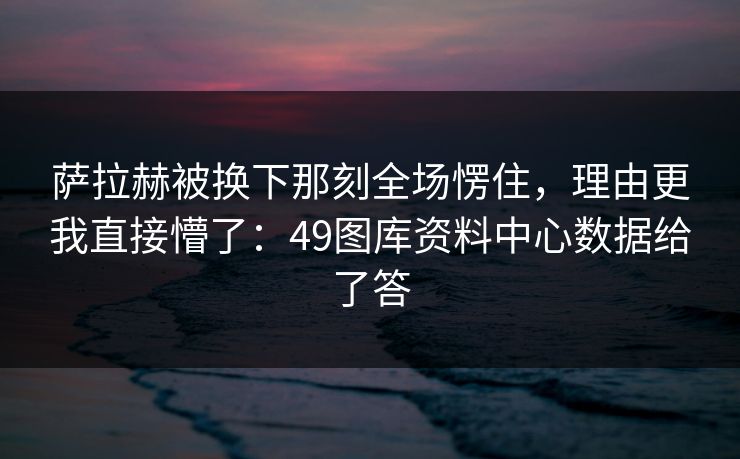 萨拉赫被换下那刻全场愣住,理由更我直接懵了:49图库资料中心数据给了答 萨拉赫被换下那刻全场愣住,理由更我直接懵了:49图库资料中心数据给了答