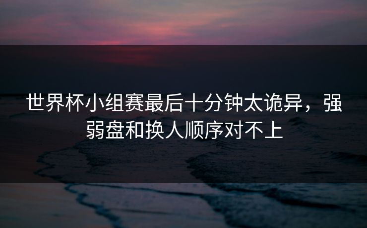 世界杯小组赛最后十分钟太诡异,强弱盘和换人顺序对不上 世界杯小组赛最后十分钟太诡异,强弱盘和换人顺序对不上