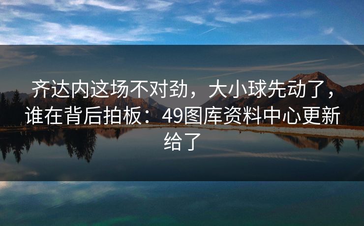 齐达内这场不对劲,大小球先动了,谁在背后拍板:49图库资料中心更新给了 齐达内这场不对劲,大小球先动了,谁在背后拍板:49图库资料中心更新给了