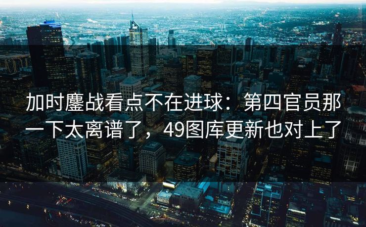 加时鏖战看点不在进球：第四官员那一下太离谱了，49图库更新也对上了
