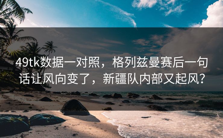 49tk数据一对照，格列兹曼赛后一句话让风向变了，新疆队内部又起风？