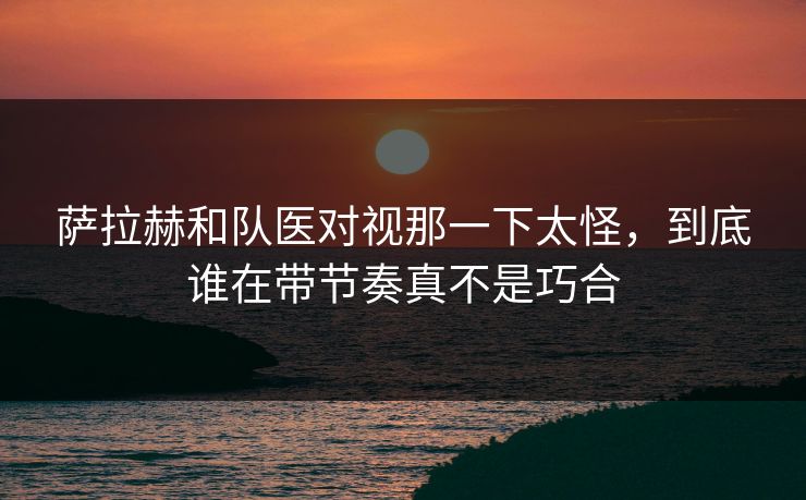 萨拉赫和队医对视那一下太怪，到底谁在带节奏真不是巧合