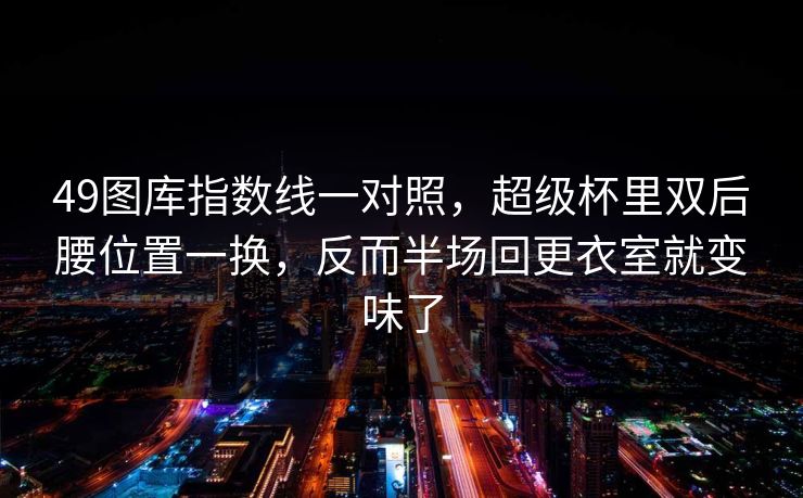 49图库指数线一对照,超级杯里双后腰位置一换,反而半场回更衣室就变味了 49图库指数线一对照,超级杯里双后腰位置一换,反而半场回更衣室就变味了