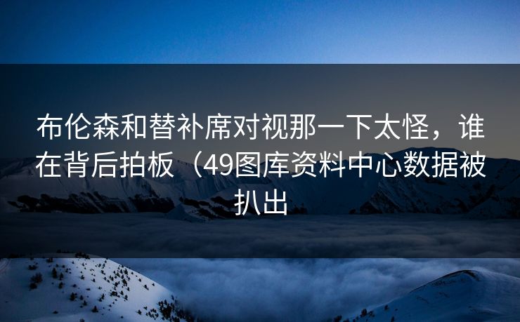 布伦森和替补席对视那一下太怪，谁在背后拍板（49图库资料中心数据被扒出