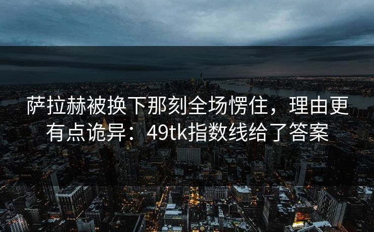 萨拉赫被换下那刻全场愣住，理由更有点诡异：49tk指数线给了答案
