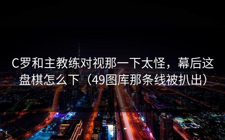 C罗和主教练对视那一下太怪，幕后这盘棋怎么下（49图库那条线被扒出）