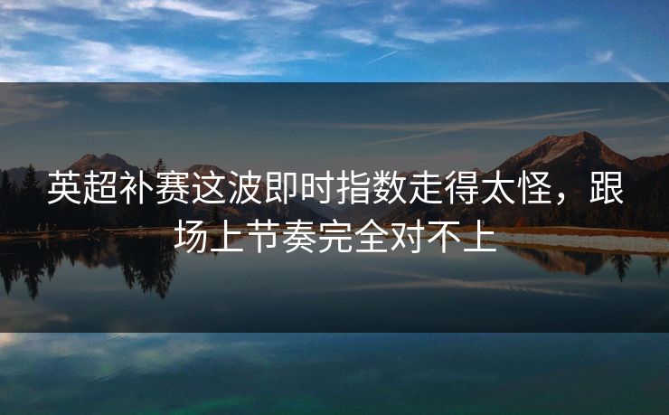 英超补赛这波即时指数走得太怪，跟场上节奏完全对不上
