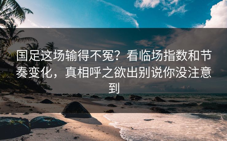 国足这场输得不冤？看临场指数和节奏变化，真相呼之欲出别说你没注意到
